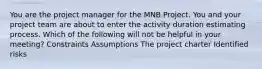 You are the project manager for the MNB Project. You and your project team are about to enter the activity duration estimating process. Which of the following will not be helpful in your meeting? Constraints Assumptions The project charter Identified risks