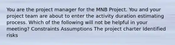 You are the project manager for the MNB Project. You and your project team are about to enter the activity duration estimating process. Which of the following will not be helpful in your meeting? Constraints Assumptions The project charter Identified risks