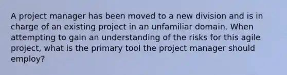 A project manager has been moved to a new division and is in charge of an existing project in an unfamiliar domain. When attempting to gain an understanding of the risks for this agile project, what is the primary tool the project manager should employ?