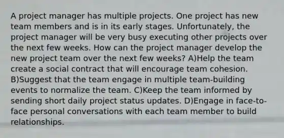 A project manager has multiple projects. One project has new team members and is in its early stages. Unfortunately, the project manager will be very busy executing other projects over the next few weeks. How can the project manager develop the new project team over the next few weeks? A)Help the team create a social contract that will encourage team cohesion. B)Suggest that the team engage in multiple team-building events to normalize the team. C)Keep the team informed by sending short daily project status updates. D)Engage in face-to-face personal conversations with each team member to build relationships.