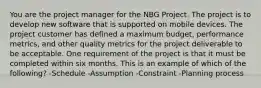 You are the project manager for the NBG Project. The project is to develop new software that is supported on mobile devices. The project customer has defined a maximum budget, performance metrics, and other quality metrics for the project deliverable to be acceptable. One requirement of the project is that it must be completed within six months. This is an example of which of the following? -Schedule -Assumption -Constraint -Planning process