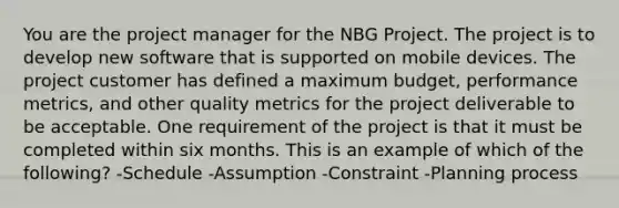 You are the project manager for the NBG Project. The project is to develop new software that is supported on mobile devices. The project customer has defined a maximum budget, performance metrics, and other quality metrics for the project deliverable to be acceptable. One requirement of the project is that it must be completed within six months. This is an example of which of the following? -Schedule -Assumption -Constraint -Planning process