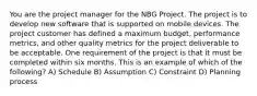 You are the project manager for the NBG Project. The project is to develop new software that is supported on mobile devices. The project customer has defined a maximum budget, performance metrics, and other quality metrics for the project deliverable to be acceptable. One requirement of the project is that it must be completed within six months. This is an example of which of the following? A) Schedule B) Assumption C) Constraint D) Planning process