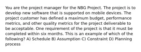 You are the project manager for the NBG Project. The project is to develop new software that is supported on mobile devices. The project customer has defined a maximum budget, performance metrics, and other quality metrics for the project deliverable to be acceptable. One requirement of the project is that it must be completed within six months. This is an example of which of the following? A) Schedule B) Assumption C) Constraint D) Planning process