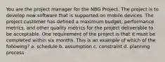 You are the project manager for the NBG Project. The project is to develop new software that is supported on mobile devices. The project customer has defined a maximum budget, performance metrics, and other quality metrics for the project deliverable to be acceptable. One requirement of the project is that it must be completed within six months. This is an example of which of the following? a. schedule b. assumption c. constraint d. planning process