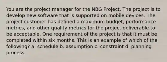 You are the project manager for the NBG Project. The project is to develop new software that is supported on mobile devices. The project customer has defined a maximum budget, performance metrics, and other quality metrics for the project deliverable to be acceptable. One requirement of the project is that it must be completed within six months. This is an example of which of the following? a. schedule b. assumption c. constraint d. planning process