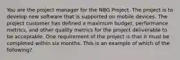 You are the project manager for the NBG Project. The project is to develop new software that is supported on mobile devices. The project customer has defined a maximum budget, performance metrics, and other quality metrics for the project deliverable to be acceptable. One requirement of the project is that it must be completed within six months. This is an example of which of the following?