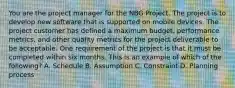 You are the project manager for the NBG Project. The project is to develop new software that is supported on mobile devices. The project customer has defined a maximum budget, performance metrics, and other quality metrics for the project deliverable to be acceptable. One requirement of the project is that it must be completed within six months. This is an example of which of the following? A. Schedule B. Assumption C. Constraint D. Planning process