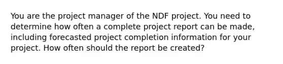 You are the project manager of the NDF project. You need to determine how often a complete project report can be made, including forecasted project completion information for your project. How often should the report be created?