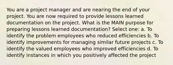 You are a project manager and are nearing the end of your project. You are now required to provide lessons learned documentation on the project. What is the MAIN purpose for preparing lessons learned documentation? Select one: a. To identify the problem employees who reduced efficiencies b. To identify improvements for managing similar future projects c. To identify the valued employees who improved efficiencies d. To identify instances in which you positively affected the project