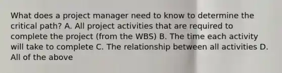 What does a project manager need to know to determine the critical path? A. All project activities that are required to complete the project (from the WBS) B. The time each activity will take to complete C. The relationship between all activities D. All of the above