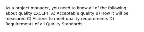 As a project manager, you need to know all of the following about quality EXCEPT: A) Acceptable quality B) How it will be measured C) Actions to meet quality requirements D) Requirements of all Quality Standards