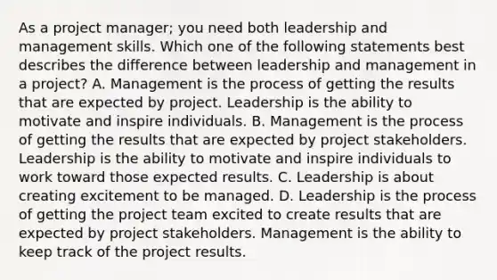 As a project manager; you need both leadership and management skills. Which one of the following statements best describes the difference between leadership and management in a project? A. Management is the process of getting the results that are expected by project. Leadership is the ability to motivate and inspire individuals. B. Management is the process of getting the results that are expected by project stakeholders. Leadership is the ability to motivate and inspire individuals to work toward those expected results. C. Leadership is about creating excitement to be managed. D. Leadership is the process of getting the project team excited to create results that are expected by project stakeholders. Management is the ability to keep track of the project results.