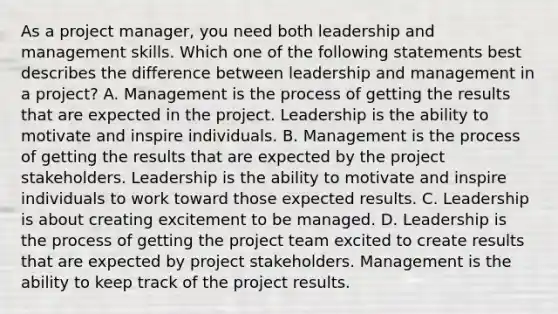 As a project manager, you need both leadership and management skills. Which one of the following statements best describes the difference between leadership and management in a project? A. Management is the process of getting the results that are expected in the project. Leadership is the ability to motivate and inspire individuals. B. Management is the process of getting the results that are expected by the project stakeholders. Leadership is the ability to motivate and inspire individuals to work toward those expected results. C. Leadership is about creating excitement to be managed. D. Leadership is the process of getting the <a href='https://www.questionai.com/knowledge/kZEoBxJj0L-project-team' class='anchor-knowledge'>project team</a> excited to create results that are expected by project stakeholders. Management is the ability to keep track of the project results.