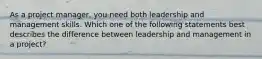 As a project manager, you need both leadership and management skills. Which one of the following statements best describes the difference between leadership and management in a project?