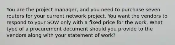 You are the project manager, and you need to purchase seven routers for your current network project. You want the vendors to respond to your SOW only with a fixed price for the work. What type of a procurement document should you provide to the vendors along with your statement of work?