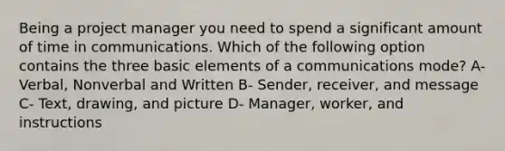 Being a project manager you need to spend a significant amount of time in communications. Which of the following option contains the three basic elements of a communications mode? A- Verbal, Nonverbal and Written B- Sender, receiver, and message C- Text, drawing, and picture D- Manager, worker, and instructions