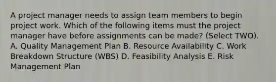 A project manager needs to assign team members to begin project work. Which of the following items must the project manager have before assignments can be made? (Select TWO). A. Quality Management Plan B. Resource Availability C. Work Breakdown Structure (WBS) D. Feasibility Analysis E. Risk Management Plan