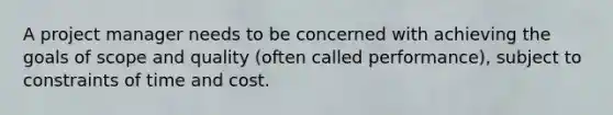 A project manager needs to be concerned with achieving the goals of scope and quality (often called performance), subject to constraints of time and cost.