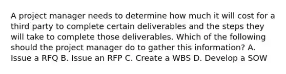 A project manager needs to determine how much it will cost for a third party to complete certain deliverables and the steps they will take to complete those deliverables. Which of the following should the project manager do to gather this information? A. Issue a RFQ B. Issue an RFP C. Create a WBS D. Develop a SOW