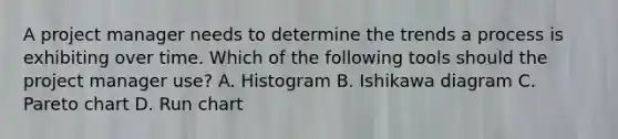 A project manager needs to determine the trends a process is exhibiting over time. Which of the following tools should the project manager use? A. Histogram B. Ishikawa diagram C. Pareto chart D. Run chart