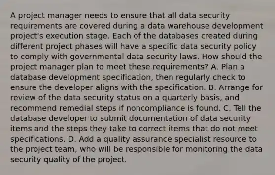 A project manager needs to ensure that all data security requirements are covered during a data warehouse development project's execution stage. Each of the databases created during different project phases will have a specific data security policy to comply with governmental data security laws. How should the project manager plan to meet these requirements? A. Plan a database development specification, then regularly check to ensure the developer aligns with the specification. B. Arrange for review of the data security status on a quarterly basis, and recommend remedial steps if noncompliance is found. C. Tell the database developer to submit documentation of data security items and the steps they take to correct items that do not meet specifications. D. Add a quality assurance specialist resource to the project team, who will be responsible for monitoring the data security quality of the project.