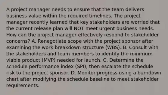 A project manager needs to ensure that the team delivers business value within the required timelines. The project manager recently learned that key stakeholders are worried that the current release plan will NOT meet urgent business needs. How can the project manager effectively respond to stakeholder concerns? A. Renegotiate scope with the project sponsor after examining the work breakdown structure (WBS). B. Consult with the stakeholders and team members to identify the minimum viable product (MVP) needed for launch. C. Determine the schedule performance index (SPI), then escalate the schedule risk to the project sponsor. D. Monitor progress using a burndown chart after modifying the schedule baseline to meet stakeholder requirements.