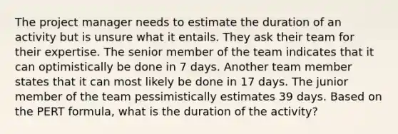 The project manager needs to estimate the duration of an activity but is unsure what it entails. They ask their team for their expertise. The senior member of the team indicates that it can optimistically be done in 7 days. Another team member states that it can most likely be done in 17 days. The junior member of the team pessimistically estimates 39 days. Based on the PERT formula, what is the duration of the activity?