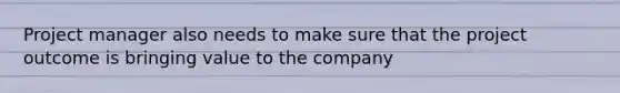 Project manager also needs to make sure that the project outcome is bringing value to the company