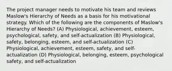 The project manager needs to motivate his team and reviews Maslow's Hierarchy of Needs as a basis for his motivational strategy. Which of the following are the components of Maslow's Hierarchy of Needs? (A) Physiological, achievement, esteem, psychological, safety, and self-actualization (B) Physiological, safety, belonging, esteem, and self-actualization (C) Physiological, achievement, esteem, safety, and self-actualization (D) Physiological, belonging, esteem, psychological safety, and self-actualization