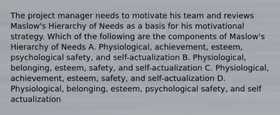 The project manager needs to motivate his team and reviews Maslow's Hierarchy of Needs as a basis for his motivational strategy. Which of the following are the components of Maslow's Hierarchy of Needs A. Physiological, achievement, esteem, psychological safety, and self-actualization B. Physiological, belonging, esteem, safety, and self-actualization C. Physiological, achievement, esteem, safety, and self-actualization D. Physiological, belonging, esteem, psychological safety, and self actualization