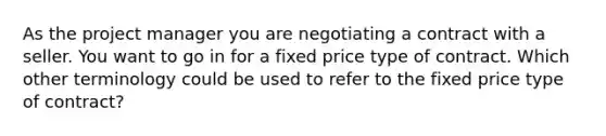 As the project manager you are negotiating a contract with a seller. You want to go in for a fixed price type of contract. Which other terminology could be used to refer to the fixed price type of contract?