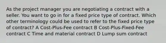 As the project manager you are negotiating a contract with a seller. You want to go in for a fixed price type of contract. Which other terminology could be used to refer to the fixed price type of contract? A Cost-Plus-Fee contract B Cost-Plus-Fixed-Fee contract C Time and material contract D Lump sum contract