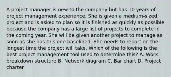 A project manager is new to the company but has 10 years of project management experience. She is given a medium-sized project and is asked to plan so it is finished as quickly as possible because the company has a large list of projects to complete in the coming year. She will be given another project to manage as soon as she has this one baselined. She needs to report on the longest time the project will take. Which of the following is the best project management tool used to determine this? A. Work breakdown structure B. Network diagram C. Bar chart D. Project charter