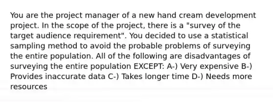 You are the project manager of a new hand cream development project. In the scope of the project, there is a "survey of the target audience requirement". You decided to use a statistical sampling method to avoid the probable problems of surveying the entire population. All of the following are disadvantages of surveying the entire population EXCEPT: A-) Very expensive B-) Provides inaccurate data C-) Takes longer time D-) Needs more resources