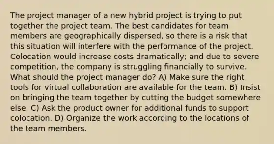 The project manager of a new hybrid project is trying to put together the project team. The best candidates for team members are geographically dispersed, so there is a risk that this situation will interfere with the performance of the project. Colocation would increase costs dramatically; and due to severe competition, the company is struggling financially to survive. What should the project manager do? A) Make sure the right tools for virtual collaboration are available for the team. B) Insist on bringing the team together by cutting the budget somewhere else. C) Ask the product owner for additional funds to support colocation. D) Organize the work according to the locations of the team members.