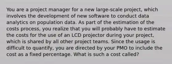 You are a project manager for a new large-scale project, which involves the development of new software to conduct data analytics on population data. As part of the estimation of the costs process, you realize that you will probably have to estimate the costs for the use of an LCD projector during your project, which is shared by all other <a href='https://www.questionai.com/knowledge/kZEoBxJj0L-project-team' class='anchor-knowledge'>project team</a>s. Since the usage is difficult to quantify, you are directed by your PMO to include the cost as a fixed percentage. What is such a cost called?