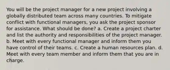 You will be the project manager for a new project involving a globally distributed team across many countries. To mitigate conflict with functional managers, you ask the project sponsor for assistance. What should be done? a. Create a project charter and list the authority and responsibilities of the project manager. b. Meet with every functional manager and inform them you have control of their teams. c. Create a human resources plan. d. Meet with every team member and inform them that you are in charge.