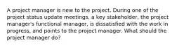 A project manager is new to the project. During one of the project status update meetings, a key stakeholder, the project manager's functional manager, is dissatisfied with the work in progress, and points to the project manager. What should the project manager do?