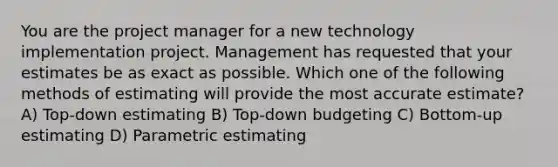 You are the project manager for a new technology implementation project. Management has requested that your estimates be as exact as possible. Which one of the following methods of estimating will provide the most accurate estimate? A) Top-down estimating B) Top-down budgeting C) Bottom-up estimating D) Parametric estimating