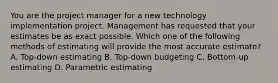 You are the project manager for a new technology implementation project. Management has requested that your estimates be as exact possible. Which one of the following methods of estimating will provide the most accurate estimate? A. Top-down estimating B. Top-down budgeting C. Bottom-up estimating D. Parametric estimating