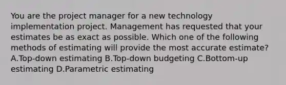 You are the project manager for a new technology implementation project. Management has requested that your estimates be as exact as possible. Which one of the following methods of estimating will provide the most accurate estimate? A.Top-down estimating B.Top-down budgeting C.Bottom-up estimating D.Parametric estimating