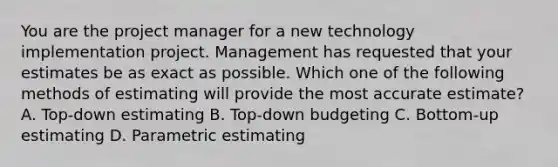 You are the project manager for a new technology implementation project. Management has requested that your estimates be as exact as possible. Which one of the following methods of estimating will provide the most accurate estimate? A. Top-down estimating B. Top-down budgeting C. Bottom-up estimating D. Parametric estimating