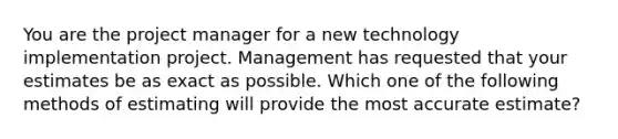 You are the project manager for a new technology implementation project. Management has requested that your estimates be as exact as possible. Which one of the following methods of estimating will provide the most accurate estimate?