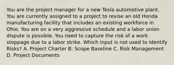 You are the project manager for a new Tesla automotive plant. You are currently assigned to a project to revise an old Honda manufacturing facility that includes an existing workforce in Ohio. You are on a very aggressive schedule and a labor union dispute is possible. You need to capture the risk of a work stoppage due to a labor strike. Which input is not used to Identify Risks? A. Project Charter B. Scope Baseline C. Risk Management D. Project Documents