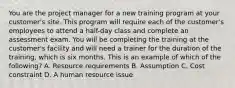 You are the project manager for a new training program at your customer's site. This program will require each of the customer's employees to attend a half-day class and complete an assessment exam. You will be completing the training at the customer's facility and will need a trainer for the duration of the training, which is six months. This is an example of which of the following? A. Resource requirements B. Assumption C. Cost constraint D. A human resource issue