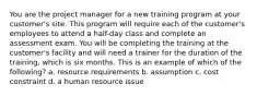 You are the project manager for a new training program at your customer's site. This program will require each of the customer's employees to attend a half-day class and complete an assessment exam. You will be completing the training at the customer's facility and will need a trainer for the duration of the training, which is six months. This is an example of which of the following? a. resource requirements b. assumption c. cost constraint d. a human resource issue