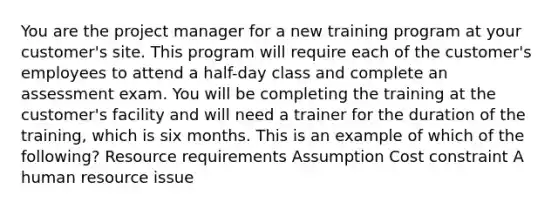 You are the project manager for a new training program at your customer's site. This program will require each of the customer's employees to attend a half-day class and complete an assessment exam. You will be completing the training at the customer's facility and will need a trainer for the duration of the training, which is six months. This is an example of which of the following? Resource requirements Assumption Cost constraint A human resource issue