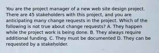 You are the project manager of a new web site design project. There are 45 stakeholders with this project, and you are anticipating many change requests in the project. Which of the following is not true about change requests? A. They happen while the project work is being done. B. They always require additional funding. C. They must be documented D. They can be requested by a stakeholder.