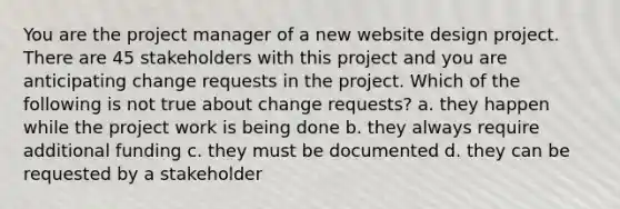 You are the project manager of a new website design project. There are 45 stakeholders with this project and you are anticipating change requests in the project. Which of the following is not true about change requests? a. they happen while the project work is being done b. they always require additional funding c. they must be documented d. they can be requested by a stakeholder